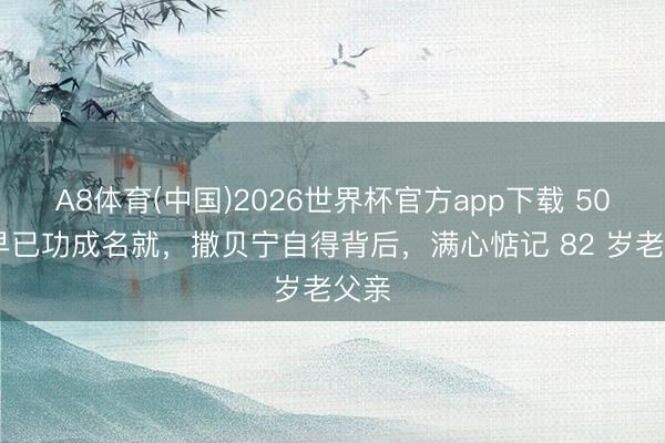 A8体育(中国)2026世界杯官方app下载 50 岁早已功成名就，撒贝宁自得背后，满心惦记 82 岁老父亲