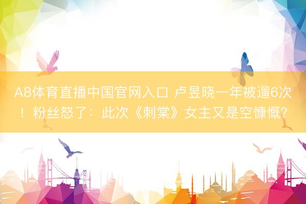 A8体育直播中国官网入口 卢昱晓一年被遛6次！粉丝怒了：此次《刺棠》女主又是空慷慨？