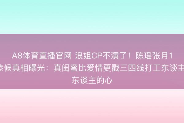 A8体育直播官网 浪姐CP不演了！陈瑶张月18天恭候真相曝光：真闺蜜比爱情更戳三四线打工东谈主的心